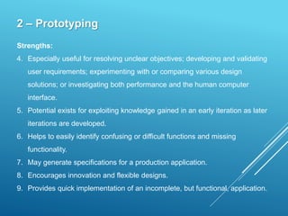 2 – Prototyping
Strengths:
4. Especially useful for resolving unclear objectives; developing and validating
user requirements; experimenting with or comparing various design
solutions; or investigating both performance and the human computer
interface.
5. Potential exists for exploiting knowledge gained in an early iteration as later
iterations are developed.
6. Helps to easily identify confusing or difficult functions and missing
functionality.
7. May generate specifications for a production application.
8. Encourages innovation and flexible designs.
9. Provides quick implementation of an incomplete, but functional, application.
 