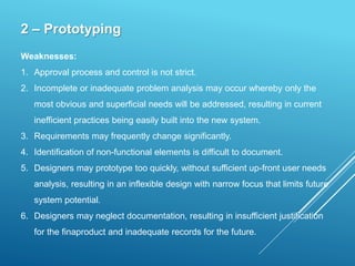 2 – Prototyping
Weaknesses:
1. Approval process and control is not strict.
2. Incomplete or inadequate problem analysis may occur whereby only the
most obvious and superficial needs will be addressed, resulting in current
inefficient practices being easily built into the new system.
3. Requirements may frequently change significantly.
4. Identification of non-functional elements is difficult to document.
5. Designers may prototype too quickly, without sufficient up-front user needs
analysis, resulting in an inflexible design with narrow focus that limits future
system potential.
6. Designers may neglect documentation, resulting in insufficient justification
for the finaproduct and inadequate records for the future.
 