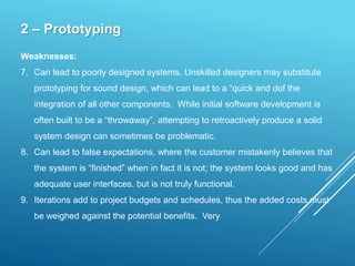 2 – Prototyping
Weaknesses:
7. Can lead to poorly designed systems. Unskilled designers may substitute
prototyping for sound design, which can lead to a “quick and dof the
integration of all other components. While initial software development is
often built to be a “throwaway”, attempting to retroactively produce a solid
system design can sometimes be problematic.
8. Can lead to false expectations, where the customer mistakenly believes that
the system is “finished” when in fact it is not; the system looks good and has
adequate user interfaces, but is not truly functional.
9. Iterations add to project budgets and schedules, thus the added costs must
be weighed against the potential benefits. Very
 