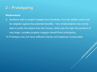 2 – Prototyping
Weaknesses:
9. Iterations add to project budgets and schedules, thus the added costs must
be weighed against the potential benefits. Very small projects may not be
able to justify the added time and money, while only the high-risk portions of
very large, complex projects maygain benefit from prototyping.
10.Prototype may not have sufficient checks and balances incorporated.
 