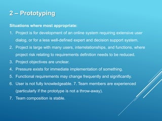 2 – Prototyping
Situations where most appropriate:
1. Project is for development of an online system requiring extensive user
dialog, or for a less well-defined expert and decision support system.
2. Project is large with many users, interrelationships, and functions, where
project risk relating to requirements definition needs to be reduced.
3. Project objectives are unclear.
4. Pressure exists for immediate implementation of something.
5. Functional requirements may change frequently and significantly.
6. User is not fully knowledgeable. 7. Team members are experienced
(particularly if the prototype is not a throw-away).
7. Team composition is stable.
 