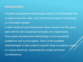 Introduction
A system development methodology refers to the framework that
is used to structure, plan, and control the process of developing
an information system.
A wide variety of such frameworks have evolved over the years,
each with its own recognized strengths and weaknesses.
One system development methodology is not necessarily
suitable for use by all projects. Each of the available
methodologies is best suited to specific kinds of projects, based
on various technical, organizational, project and team
considerations.
 
