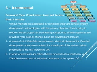3 – Incremental
Framework Type: Combination Linear and Iterative
Basic Principles:
Various methods are acceptable for combining linear and iterative system
development methodologies, with the primary objective of each being to
reduce inherent project risk by breaking a project into smaller segments and
providing more ease-of-change during the development process:
1. A series of mini-Waterfalls are performed, where all phases of the Waterfall
development model are completed for a small part of the system, before
proceeding to the next increment; OR
2. Overall requirements are defined before proceeding to evolutionary, mini-
Waterfall development of individual increments of the system, OR
 