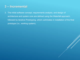 3 – Incremental
3. The initial software concept, requirements analysis, and design of
architecture and system core are defined using the Waterfall approach,
followed by iterative Prototyping, which culminates in installation of the final
prototype (i.e., working system).
 