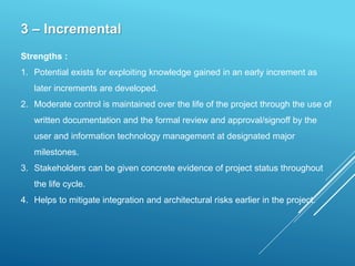 3 – Incremental
Strengths :
1. Potential exists for exploiting knowledge gained in an early increment as
later increments are developed.
2. Moderate control is maintained over the life of the project through the use of
written documentation and the formal review and approval/signoff by the
user and information technology management at designated major
milestones.
3. Stakeholders can be given concrete evidence of project status throughout
the life cycle.
4. Helps to mitigate integration and architectural risks earlier in the project.
 