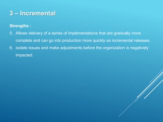 3 – Incremental
Strengths :
5. Allows delivery of a series of implementations that are gradually more
complete and can go into production more quickly as incremental releases.
6. isolate issues and make adjustments before the organization is negatively
impacted.
 
