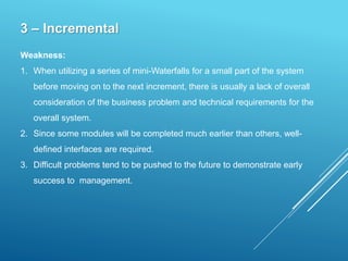 3 – Incremental
Weakness:
1. When utilizing a series of mini-Waterfalls for a small part of the system
before moving on to the next increment, there is usually a lack of overall
consideration of the business problem and technical requirements for the
overall system.
2. Since some modules will be completed much earlier than others, well-
defined interfaces are required.
3. Difficult problems tend to be pushed to the future to demonstrate early
success to management.
 