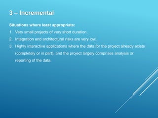 3 – Incremental
Situations where least appropriate:
1. Very small projects of very short duration.
2. Integration and architectural risks are very low.
3. Highly interactive applications where the data for the project already exists
(completely or in part), and the project largely comprises analysis or
reporting of the data.
 