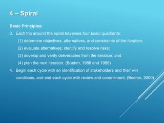 4 – Spiral
Basic Principles:
3. Each trip around the spiral traverses four basic quadrants:
(1) determine objectives, alternatives, and constraints of the iteration;
(2) evaluate alternatives; identify and resolve risks;
(3) develop and verify deliverables from the iteration; and
(4) plan the next iteration. (Boehm, 1986 and 1988)
4. Begin each cycle with an identification of stakeholders and their win
conditions, and end each cycle with review and commitment. (Boehm, 2000)
 