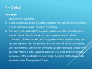 4 – Spiral
Strengths:
1. Enhances risk avoidance.
2. Useful in helping to select the best methodology to follow for development of
a given software iteration, based on project risk.
3. Can incorporate Waterfall, Prototyping, and Incremental methodologies as
special cases in the framework, and provide guidance as to which
combination of these models best fits a given software iteration, based upon
the type of project risk. For example, a project with low risk of not meeting
user requirements, but high risk of missing budget or schedule targets would
essentially follow a linear Waterfall approach for a given software iteration.
Conversely, if the risk factors were reversed, the Spiral methodology could
yield an iterative Prototyping approach.
 