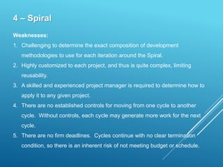 4 – Spiral
Weaknesses:
1. Challenging to determine the exact composition of development
methodologies to use for each iteration around the Spiral.
2. Highly customized to each project, and thus is quite complex, limiting
reusability.
3. A skilled and experienced project manager is required to determine how to
apply it to any given project.
4. There are no established controls for moving from one cycle to another
cycle. Without controls, each cycle may generate more work for the next
cycle.
5. There are no firm deadlines. Cycles continue with no clear termination
condition, so there is an inherent risk of not meeting budget or schedule.
 