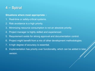 4 – Spiral
Situations where most appropriate: :
1. Real-time or safety-critical systems.
2. Risk avoidance is a high priority.
3. Minimizing resource consumption is not an absolute priority.
4. Project manager is highly skilled and experienced.
5. Requirement exists for strong approval and documentation control.
6. Project might benefit from a mix of other development methodologies.
7. A high degree of accuracy is essential.
8. Implementation has priority over functionality, which can be added in later
version.
 