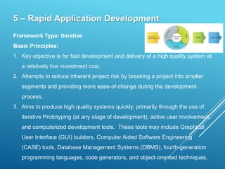 5 – Rapid Application Development
Framework Type: Iterative
Basic Principles:
1. Key objective is for fast development and delivery of a high quality system at
a relatively low investment cost.
2. Attempts to reduce inherent project risk by breaking a project into smaller
segments and providing more ease-of-change during the development
process.
3. Aims to produce high quality systems quickly, primarily through the use of
iterative Prototyping (at any stage of development), active user involvement,
and computerized development tools. These tools may include Graphical
User Interface (GUI) builders, Computer Aided Software Engineering
(CASE) tools, Database Management Systems (DBMS), fourth-generation
programming languages, code generators, and object-oriented techniques.
 