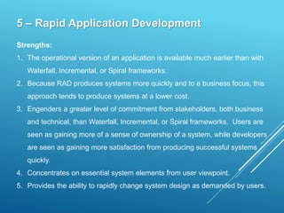 5 – Rapid Application Development
Strengths:
1. The operational version of an application is available much earlier than with
Waterfall, Incremental, or Spiral frameworks.
2. Because RAD produces systems more quickly and to a business focus, this
approach tends to produce systems at a lower cost.
3. Engenders a greater level of commitment from stakeholders, both business
and technical, than Waterfall, Incremental, or Spiral frameworks. Users are
seen as gaining more of a sense of ownership of a system, while developers
are seen as gaining more satisfaction from producing successful systems
quickly.
4. Concentrates on essential system elements from user viewpoint.
5. Provides the ability to rapidly change system design as demanded by users.
 
