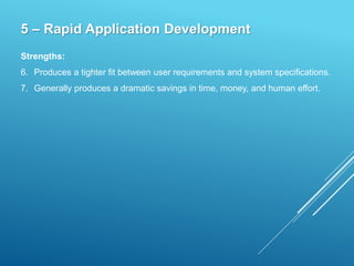 5 – Rapid Application Development
Strengths:
6. Produces a tighter fit between user requirements and system specifications.
7. Generally produces a dramatic savings in time, money, and human effort.
 