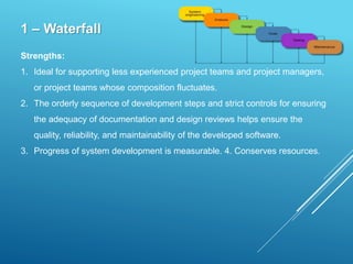 1 – Waterfall
Strengths:
1. Ideal for supporting less experienced project teams and project managers,
or project teams whose composition fluctuates.
2. The orderly sequence of development steps and strict controls for ensuring
the adequacy of documentation and design reviews helps ensure the
quality, reliability, and maintainability of the developed software.
3. Progress of system development is measurable. 4. Conserves resources.
 