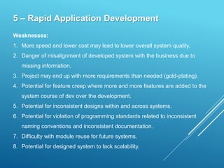 5 – Rapid Application Development
Weaknesses:
1. More speed and lower cost may lead to lower overall system quality.
2. Danger of misalignment of developed system with the business due to
missing information.
3. Project may end up with more requirements than needed (gold-plating).
4. Potential for feature creep where more and more features are added to the
system course of dev over the development.
5. Potential for inconsistent designs within and across systems.
6. Potential for violation of programming standards related to inconsistent
naming conventions and inconsistent documentation.
7. Difficulty with module reuse for future systems.
8. Potential for designed system to lack scalability.
 