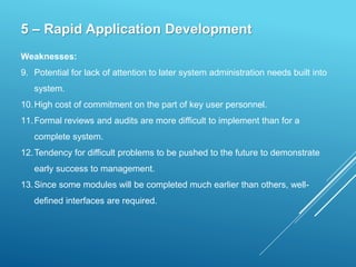 5 – Rapid Application Development
Weaknesses:
9. Potential for lack of attention to later system administration needs built into
system.
10.High cost of commitment on the part of key user personnel.
11.Formal reviews and audits are more difficult to implement than for a
complete system.
12.Tendency for difficult problems to be pushed to the future to demonstrate
early success to management.
13.Since some modules will be completed much earlier than others, well-
defined interfaces are required.
 