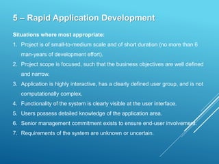 5 – Rapid Application Development
Situations where most appropriate:
1. Project is of small-to-medium scale and of short duration (no more than 6
man-years of development effort).
2. Project scope is focused, such that the business objectives are well defined
and narrow.
3. Application is highly interactive, has a clearly defined user group, and is not
computationally complex.
4. Functionality of the system is clearly visible at the user interface.
5. Users possess detailed knowledge of the application area.
6. Senior management commitment exists to ensure end-user involvement.
7. Requirements of the system are unknown or uncertain.
 