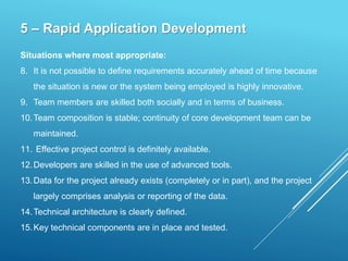 5 – Rapid Application Development
Situations where most appropriate:
8. It is not possible to define requirements accurately ahead of time because
the situation is new or the system being employed is highly innovative.
9. Team members are skilled both socially and in terms of business.
10.Team composition is stable; continuity of core development team can be
maintained.
11. Effective project control is definitely available.
12.Developers are skilled in the use of advanced tools.
13.Data for the project already exists (completely or in part), and the project
largely comprises analysis or reporting of the data.
14.Technical architecture is clearly defined.
15.Key technical components are in place and tested.
 