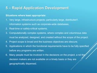 5 – Rapid Application Development
Situations where least appropriate:
1. Very large, infrastructure projects; particularly large, distributed1.
information systems such as corporate-wide databases.
2. Real-time or safety-critical systems.
3. Computationally complex systems, where complex and voluminous data
must be analyzed, designed, and created without the scope of the project.
4. Project scope is broad and the business objectives are obscure.
5. Applications in which the functional requirements have to be fully specified
before any programs are written.
6. Many people must be involved in the decisions on the project, a nd the
decision makers are not available on a timely basis or they are
geographically dispersed.
 