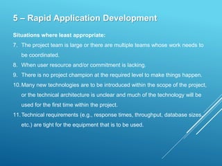 5 – Rapid Application Development
Situations where least appropriate:
7. The project team is large or there are multiple teams whose work needs to
be coordinated.
8. When user resource and/or commitment is lacking.
9. There is no project champion at the required level to make things happen.
10.Many new technologies are to be introduced within the scope of the project,
or the technical architecture is unclear and much of the technology will be
used for the first time within the project.
11.Technical requirements (e.g., response times, throughput, database sizes,
etc.) are tight for the equipment that is to be used.
 
