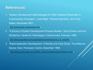 References:
1. “System Development Methodologies for Web Enabled E-Business: A
Customization Paradigm”; Linda Night, Theresa Steinbach, and Vince
Kellen; November 2001;
(http://www.kellen.net/SysDev.htm)
2. “A Survey of System Development Process Models”; Darryl Green and Ann
DiCaterino; Center for Technology in Government; February 1998;
(http://www.ctg.albany.edu/publications/reports/survey_of_sysdeev)
3. “Rapid Application Development: A Review and Case Study”; Paul Beynon-
Davies; Kane Thompson Centre; December 1998;
(http://www.comp.glam.ac.uk/SOC_Server/research/gisc/RADbrf1.htm)
 