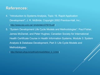 References:
4. “Introduction to Systems Analysis, Topic 19, Rapid Application
Development”; J. R. McBride; Copyright 2002 Prentice-Hall, Inc.;
(http://www.csc.uvic.ca/~jmcbride/c375t19.pdf)
5. “System Development Life Cycle Models and Methodologies”; Paul Fisher,
James McDaniel, and Peter Hughes; Canadian Society for International
Health Certificate Course in Health Information Systems, Module 3: System
Analysis & Database Development, Part 3: Life Cycle Models and
Methodologies;
(http://famed.ufrgs.br/pdf/csih/mod3/Mod_3_3.htm)
 
