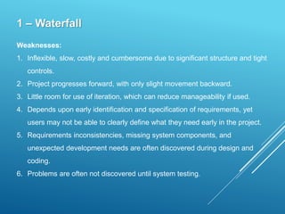 1 – Waterfall
Weaknesses:
1. Inflexible, slow, costly and cumbersome due to significant structure and tight
controls.
2. Project progresses forward, with only slight movement backward.
3. Little room for use of iteration, which can reduce manageability if used.
4. Depends upon early identification and specification of requirements, yet
users may not be able to clearly define what they need early in the project.
5. Requirements inconsistencies, missing system components, and
unexpected development needs are often discovered during design and
coding.
6. Problems are often not discovered until system testing.
 