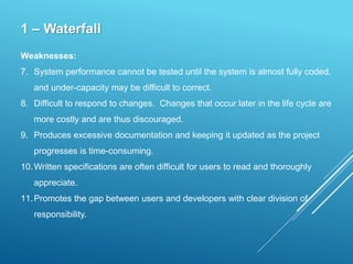 1 – Waterfall
Weaknesses:
7. System performance cannot be tested until the system is almost fully coded,
and under-capacity may be difficult to correct.
8. Difficult to respond to changes. Changes that occur later in the life cycle are
more costly and are thus discouraged.
9. Produces excessive documentation and keeping it updated as the project
progresses is time-consuming.
10.Written specifications are often difficult for users to read and thoroughly
appreciate.
11.Promotes the gap between users and developers with clear division of
responsibility.
 