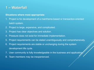 1 – Waterfall
Situations where most appropriate:
1. Project is for development of a mainframe-based or transaction-oriented
batch system.
2. Project is large, expensive, and complicated.
3. Project has clear objectives and solution.
4. Pressure does not exist for immediate implementation.
5. Project requirements can be stated unambiguously and comprehensively.
6. Project requirements are stable or unchanging during the system
development life cycle.
7. User community is fully knowledgeable in the business and application.
8. Team members may be inexperienced.
 