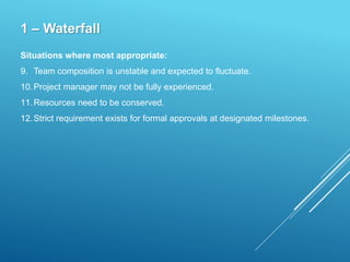 1 – Waterfall
Situations where most appropriate:
9. Team composition is unstable and expected to fluctuate.
10.Project manager may not be fully experienced.
11.Resources need to be conserved.
12.Strict requirement exists for formal approvals at designated milestones.
 