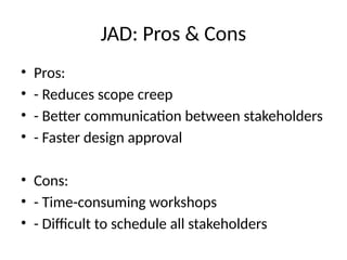 JAD: Pros & Cons
• Pros:
• - Reduces scope creep
• - Better communication between stakeholders
• - Faster design approval
• Cons:
• - Time-consuming workshops
• - Difficult to schedule all stakeholders
 