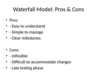 Waterfall Model: Pros & Cons
• Pros:
• - Easy to understand
• - Simple to manage
• - Clear milestones
• Cons:
• - Inflexible
• - Difficult to accommodate changes
• - Late testing phase
 