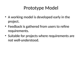 Prototype Model
• A working model is developed early in the
project.
• Feedback is gathered from users to refine
requirements.
• Suitable for projects where requirements are
not well-understood.
 