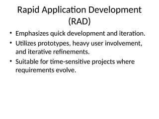 Rapid Application Development
(RAD)
• Emphasizes quick development and iteration.
• Utilizes prototypes, heavy user involvement,
and iterative refinements.
• Suitable for time-sensitive projects where
requirements evolve.
 