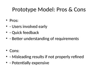 Prototype Model: Pros & Cons
• Pros:
• - Users involved early
• - Quick feedback
• - Better understanding of requirements
• Cons:
• - Misleading results if not properly refined
• - Potentially expensive
 