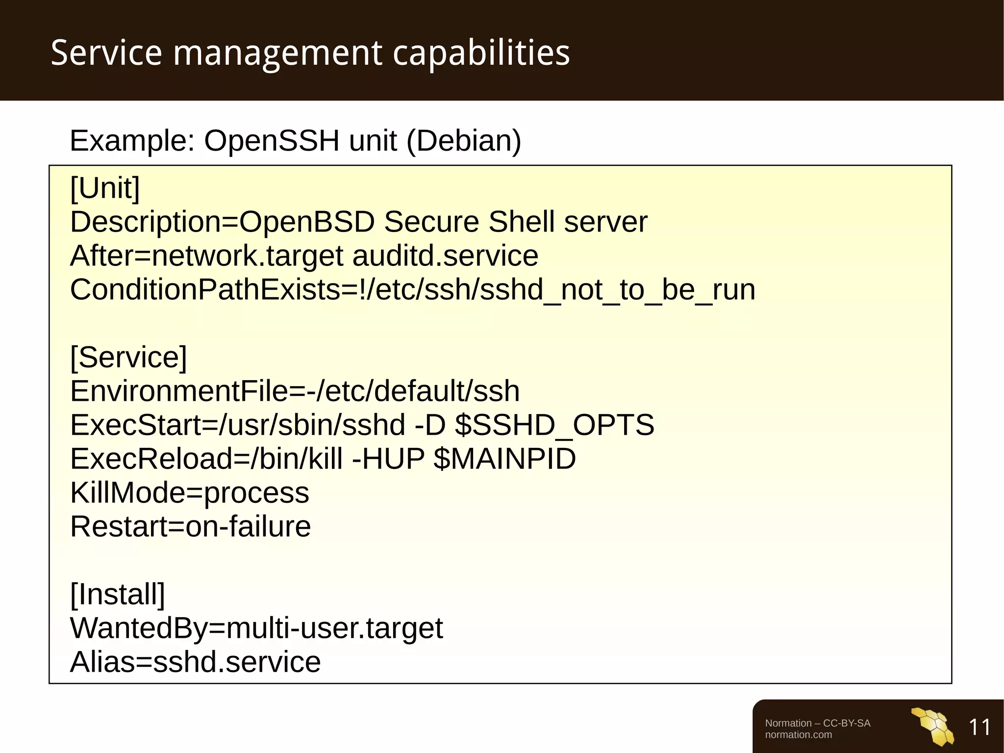 Normation – CC-BY-SA 
normation.com 11 
Service management capabilities 
Example: OpenSSH unit (Debian) 
[Unit] 
Description=OpenBSD Secure Shell server 
After=network.target auditd.service 
ConditionPathExists=!/etc/ssh/sshd_not_to_be_run 
[Service] 
EnvironmentFile=-/etc/default/ssh 
ExecStart=/usr/sbin/sshd -D $SSHD_OPTS 
ExecReload=/bin/kill -HUP $MAINPID 
KillMode=process 
Restart=on-failure 
[Install] 
WantedBy=multi-user.target 
Alias=sshd.service 
 