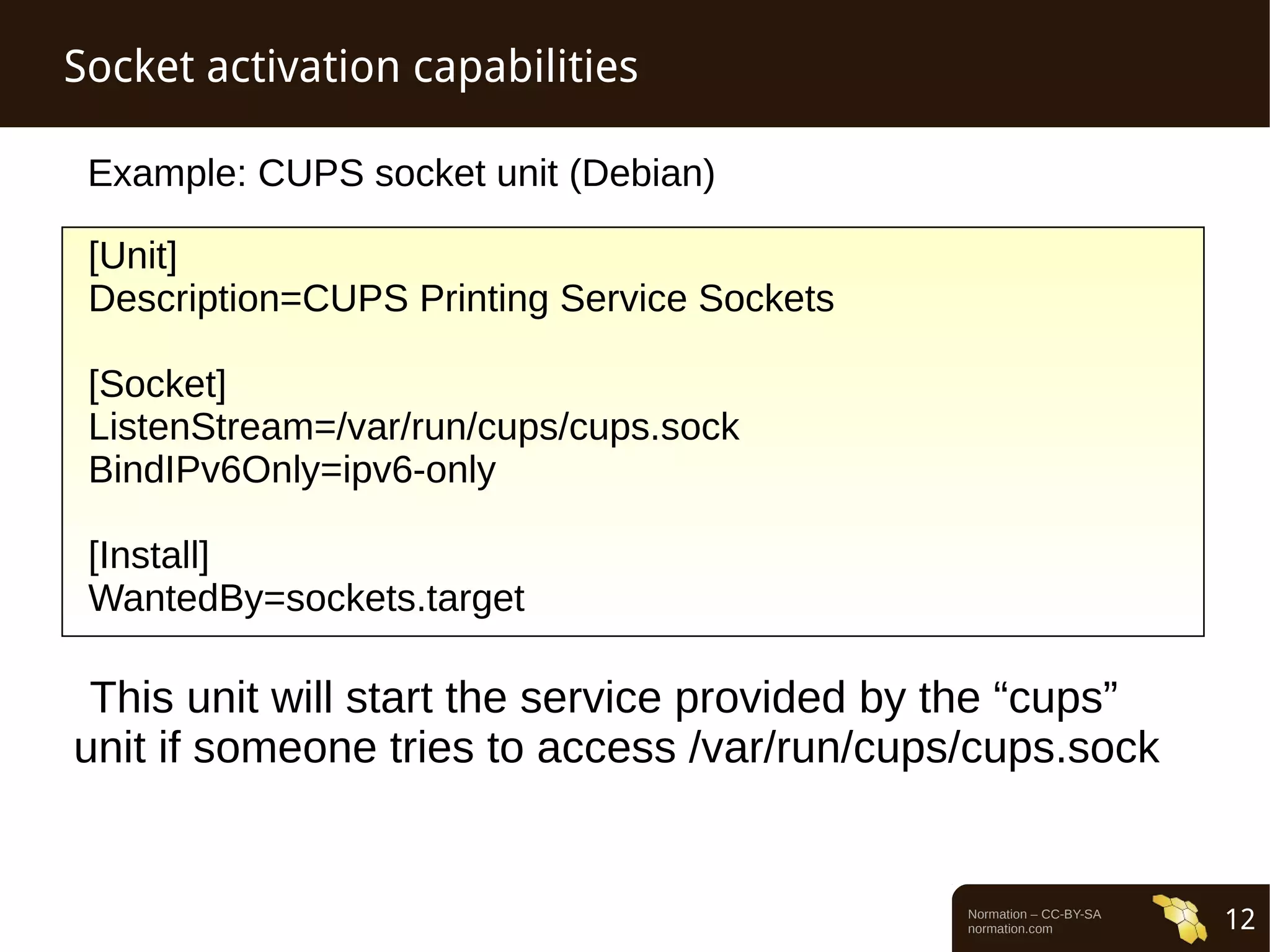 Normation – CC-BY-SA 
normation.com 12 
Socket activation capabilities 
Example: CUPS socket unit (Debian) 
[Unit] 
Description=CUPS Printing Service Sockets 
[Socket] 
ListenStream=/var/run/cups/cups.sock 
BindIPv6Only=ipv6-only 
[Install] 
WantedBy=sockets.target 
This unit will start the service provided by the “cups” 
unit if someone tries to access /var/run/cups/cups.sock 
 