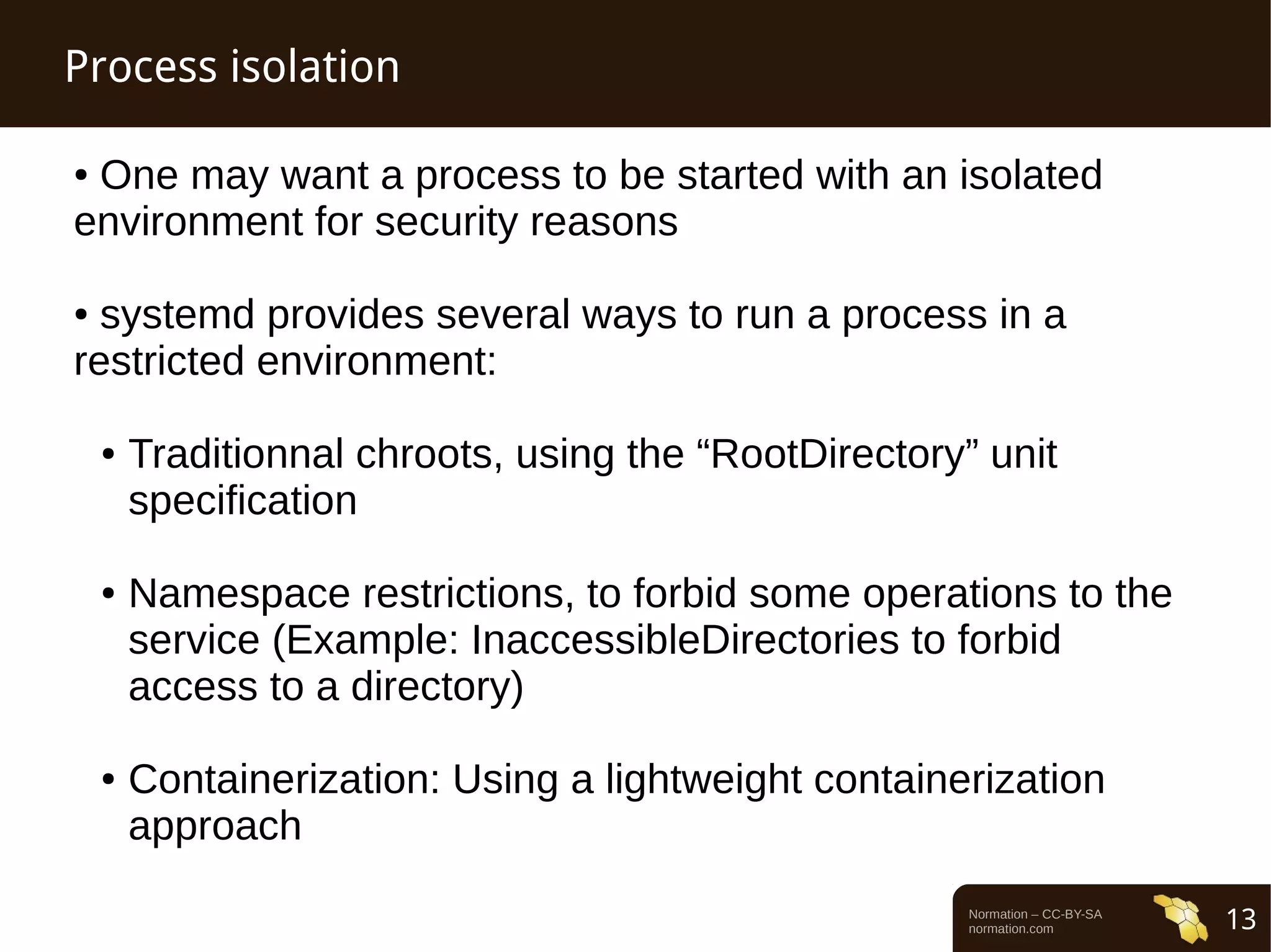 Normation – CC-BY-SA 
normation.com 13 
Process isolation 
● One may want a process to be started with an isolated 
environment for security reasons 
● systemd provides several ways to run a process in a 
restricted environment: 
● Traditionnal chroots, using the “RootDirectory” unit 
specification 
● Namespace restrictions, to forbid some operations to the 
service (Example: InaccessibleDirectories to forbid 
access to a directory) 
● Containerization: Using a lightweight containerization 
approach 
 