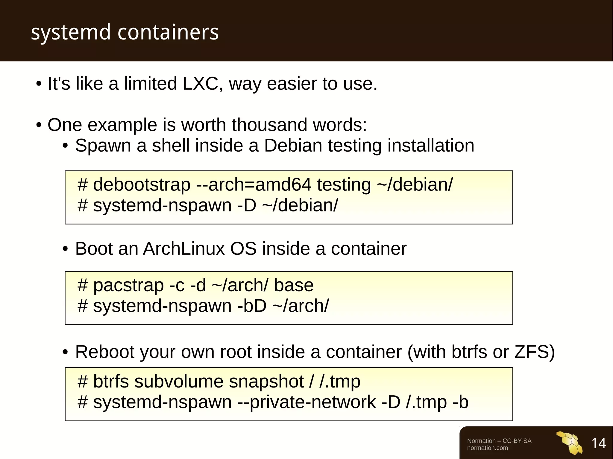 Normation – CC-BY-SA 
normation.com 14 
systemd containers 
● It's like a limited LXC, way easier to use. 
● One example is worth thousand words: 
● Spawn a shell inside a Debian testing installation 
# debootstrap --arch=amd64 testing ~/debian/ 
# systemd-nspawn -D ~/debian/ 
● Boot an ArchLinux OS inside a container 
# pacstrap -c -d ~/arch/ base 
# systemd-nspawn -bD ~/arch/ 
● Reboot your own root inside a container (with btrfs or ZFS) 
# btrfs subvolume snapshot / /.tmp 
# systemd-nspawn --private-network -D /.tmp -b 
 