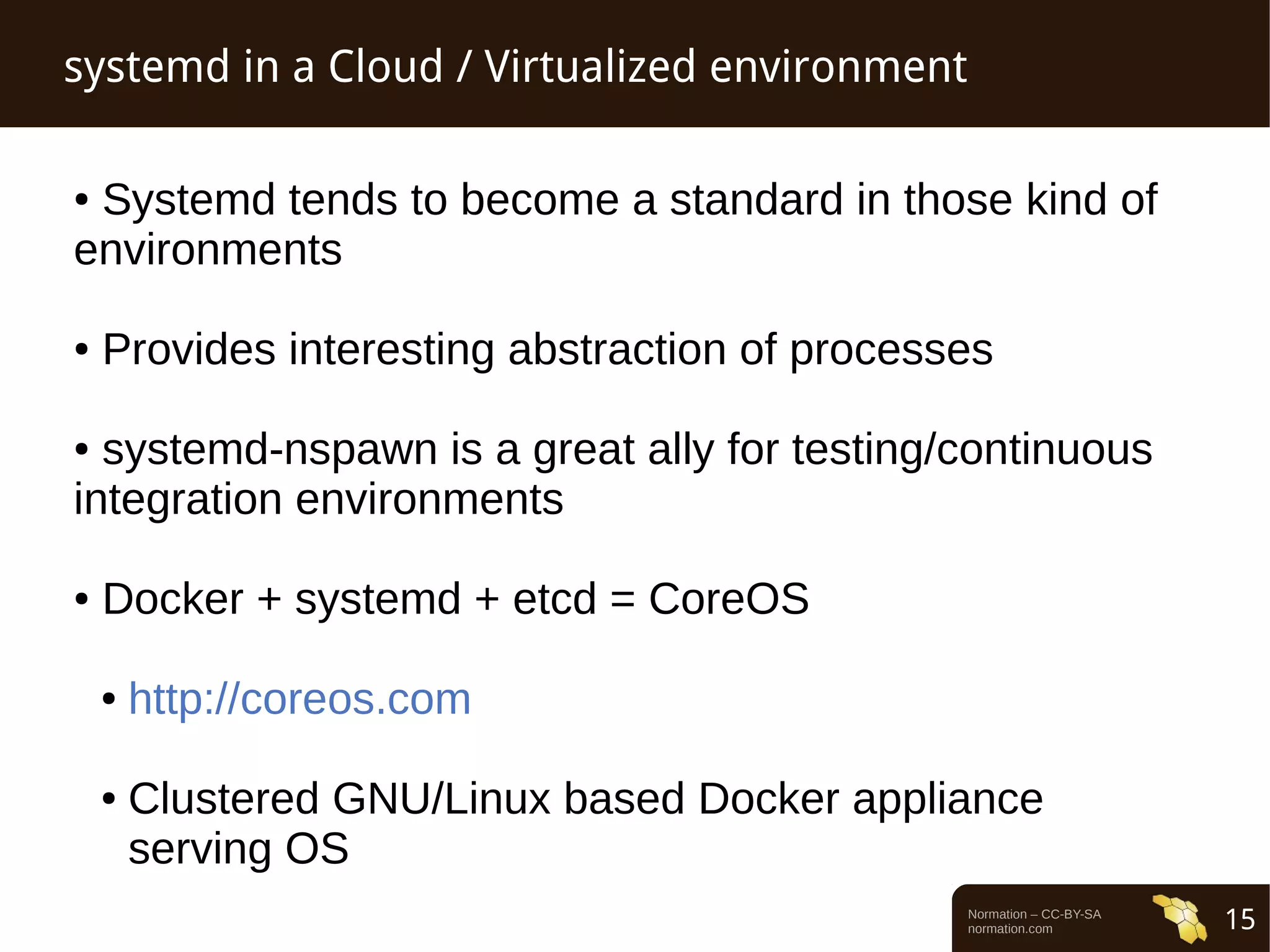 Normation – CC-BY-SA 
normation.com 15 
systemd in a Cloud / Virtualized environment 
● Systemd tends to become a standard in those kind of 
environments 
● Provides interesting abstraction of processes 
● systemd-nspawn is a great ally for testing/continuous 
integration environments 
● Docker + systemd + etcd = CoreOS 
● http://coreos.com 
● Clustered GNU/Linux based Docker appliance 
serving OS 
 
