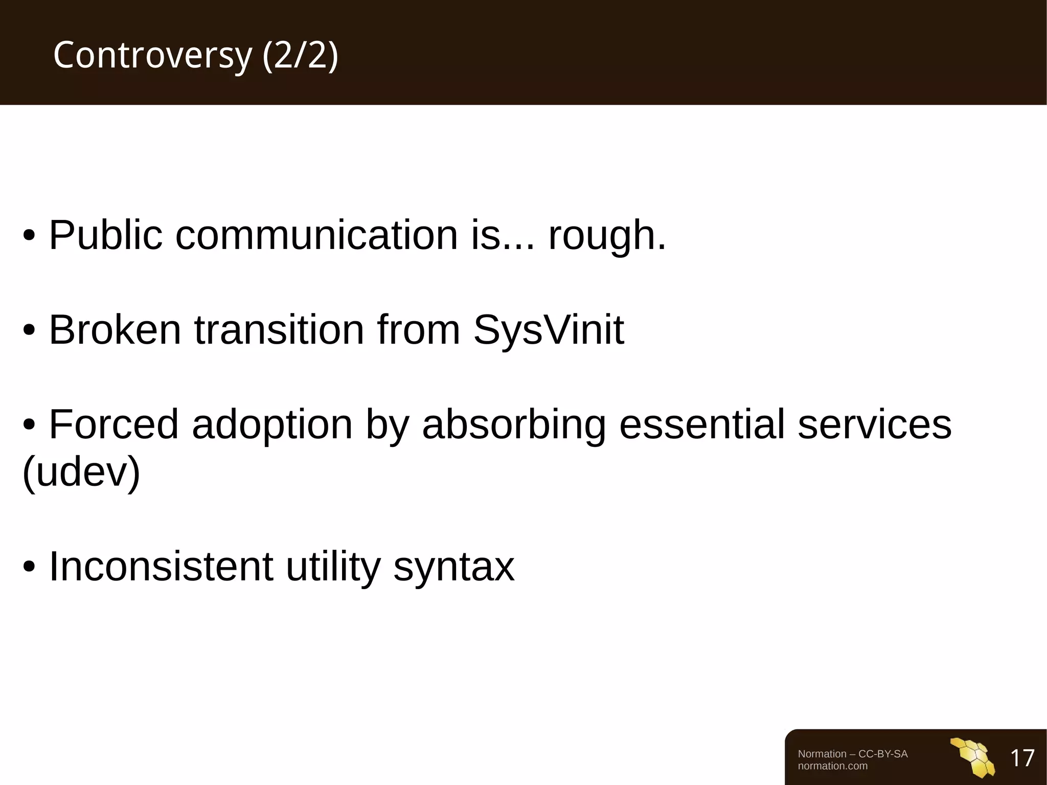 Normation – CC-BY-SA 
normation.com 17 
Controversy (2/2) 
● Public communication is... rough. 
● Broken transition from SysVinit 
● Forced adoption by absorbing essential services 
(udev) 
● Inconsistent utility syntax 
 