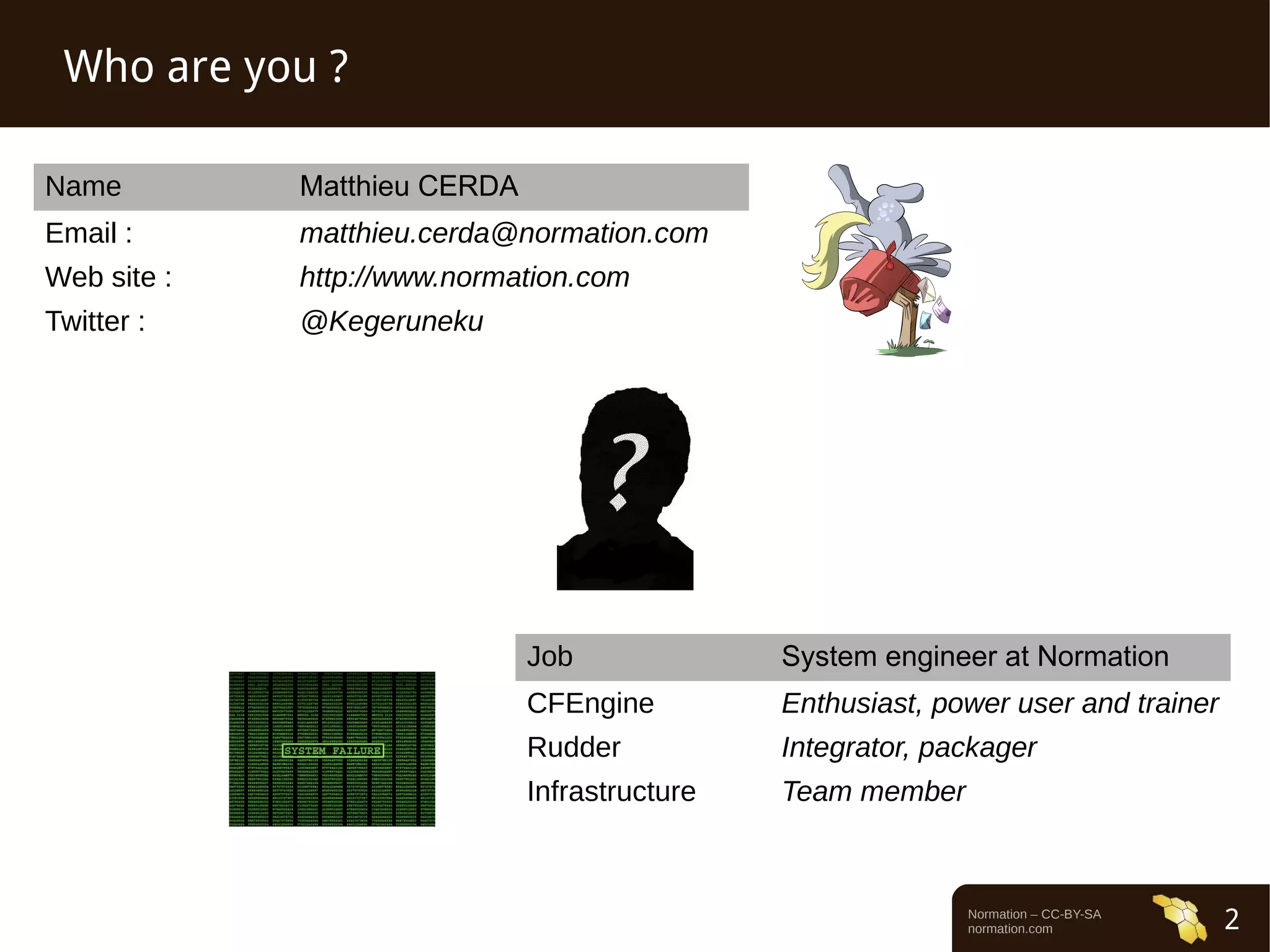 Normation – CC-BY-SA 
normation.com 2 
Who are you ? 
Name Matthieu CERDA 
Email : matthieu.cerda@normation.com 
Web site : http://www.normation.com 
Twitter : @Kegeruneku 
Job System engineer at Normation 
CFEngine Enthusiast, power user and trainer 
Rudder Integrator, packager 
Infrastructure Team member 
 