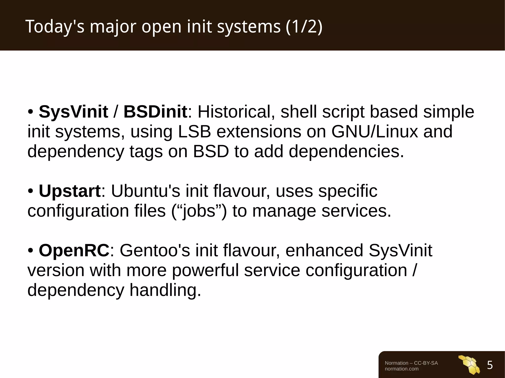 Normation – CC-BY-SA 
normation.com 5 
Today's major open init systems (1/2) 
● SysVinit / BSDinit: Historical, shell script based simple 
init systems, using LSB extensions on GNU/Linux and 
dependency tags on BSD to add dependencies. 
● Upstart: Ubuntu's init flavour, uses specific 
configuration files (“jobs”) to manage services. 
● OpenRC: Gentoo's init flavour, enhanced SysVinit 
version with more powerful service configuration / 
dependency handling. 
 