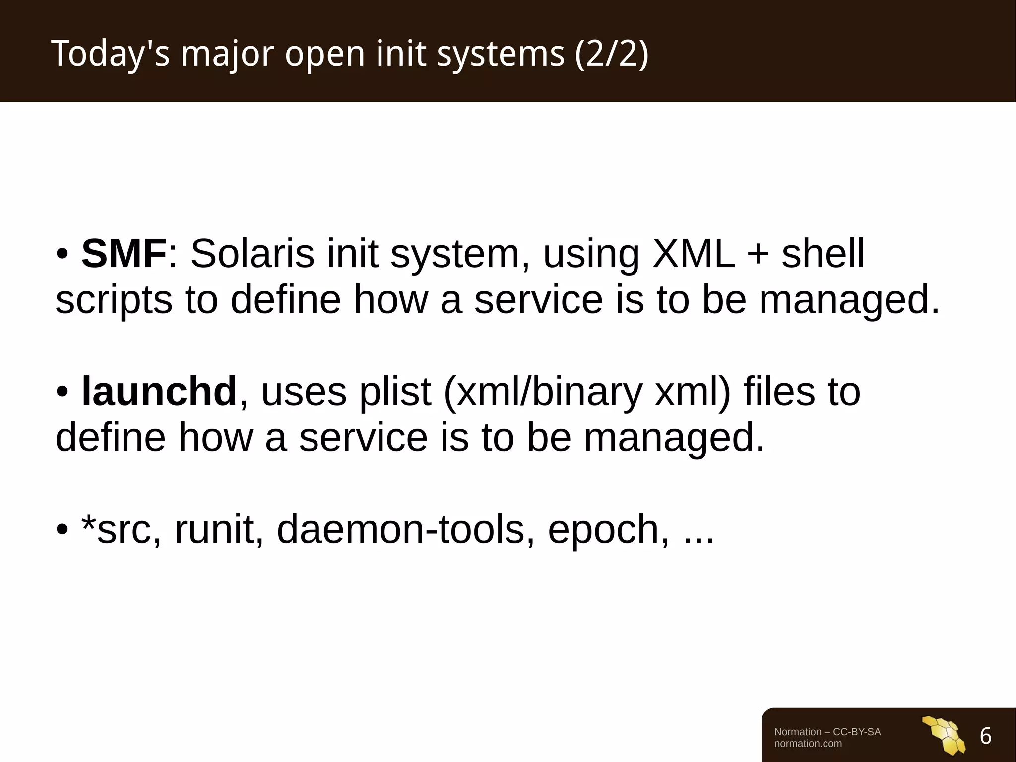 Normation – CC-BY-SA 
normation.com 6 
Today's major open init systems (2/2) 
● SMF: Solaris init system, using XML + shell 
scripts to define how a service is to be managed. 
● launchd, uses plist (xml/binary xml) files to 
define how a service is to be managed. 
● *src, runit, daemon-tools, epoch, ... 
 