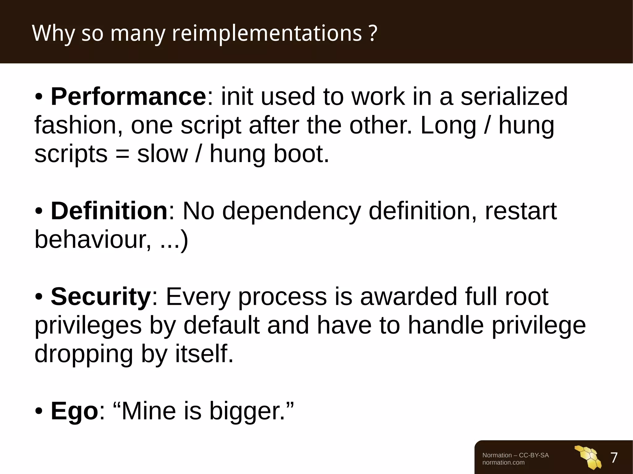 Normation – CC-BY-SA 
normation.com 7 
Why so many reimplementations ? 
● Performance: init used to work in a serialized 
fashion, one script after the other. Long / hung 
scripts = slow / hung boot. 
● Definition: No dependency definition, restart 
behaviour, ...) 
● Security: Every process is awarded full root 
privileges by default and have to handle privilege 
dropping by itself. 
● Ego: “Mine is bigger.” 
 