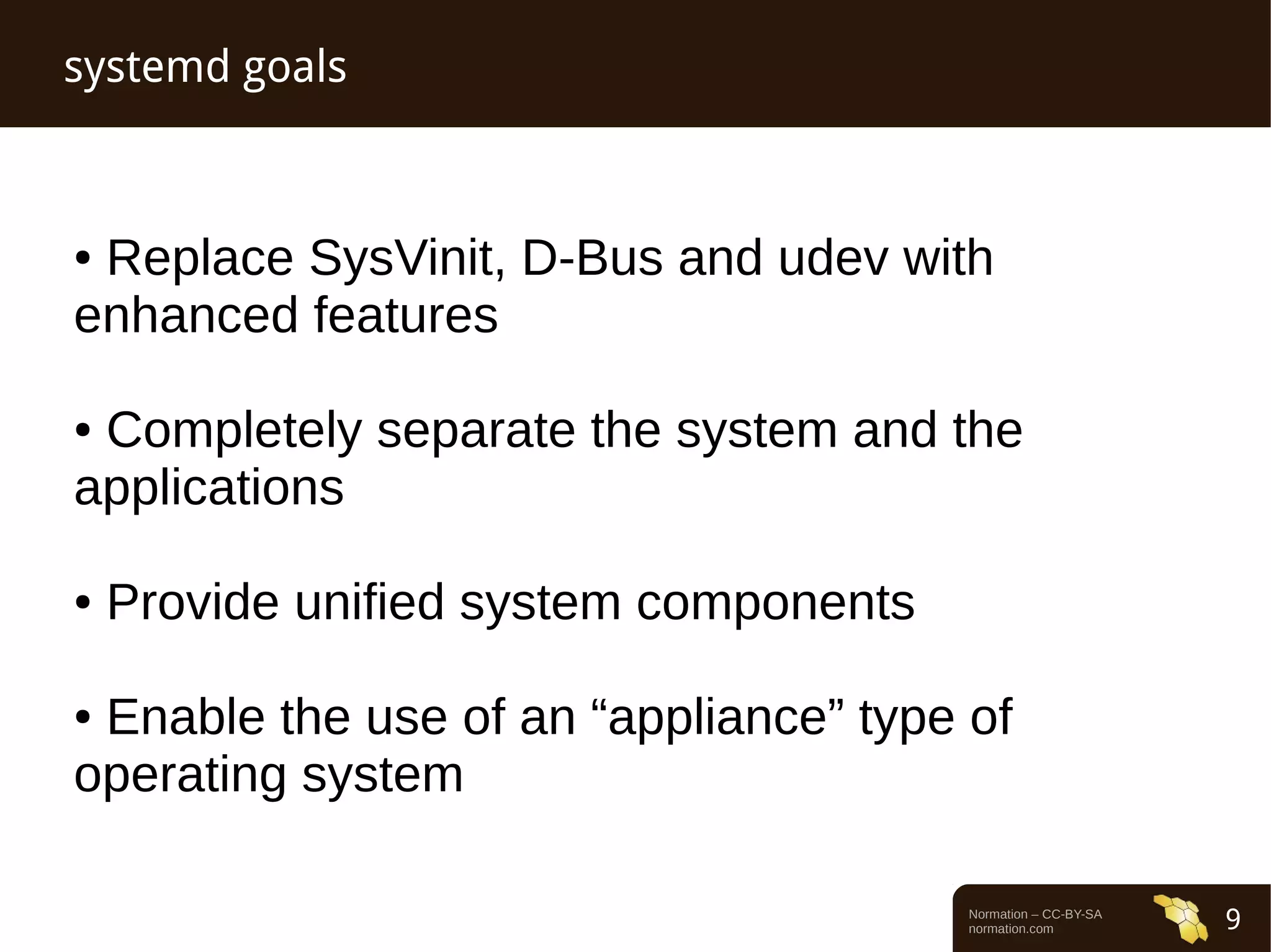 Normation – CC-BY-SA 
normation.com 9 
systemd goals 
● Replace SysVinit, D-Bus and udev with 
enhanced features 
● Completely separate the system and the 
applications 
● Provide unified system components 
● Enable the use of an “appliance” type of 
operating system 
 