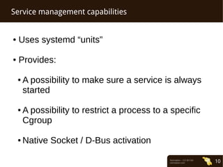 Normation – CC-BY-SA 
normation.com 10 
Service management capabilities 
● Uses systemd “units” 
● Provides: 
● A possibility to make sure a service is always 
started 
● A possibility to restrict a process to a specific 
Cgroup 
● Native Socket / D-Bus activation 
 