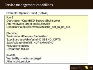 Normation – CC-BY-SA 
normation.com 11 
Service management capabilities 
Example: OpenSSH unit (Debian) 
[Unit] 
Description=OpenBSD Secure Shell server 
After=network.target auditd.service 
ConditionPathExists=!/etc/ssh/sshd_not_to_be_run 
[Service] 
EnvironmentFile=-/etc/default/ssh 
ExecStart=/usr/sbin/sshd -D $SSHD_OPTS 
ExecReload=/bin/kill -HUP $MAINPID 
KillMode=process 
Restart=on-failure 
[Install] 
WantedBy=multi-user.target 
Alias=sshd.service 
 